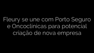 ​Fleury se une com Porto Seguro e Oncoclínicas para potencial criação de nova empresa 
